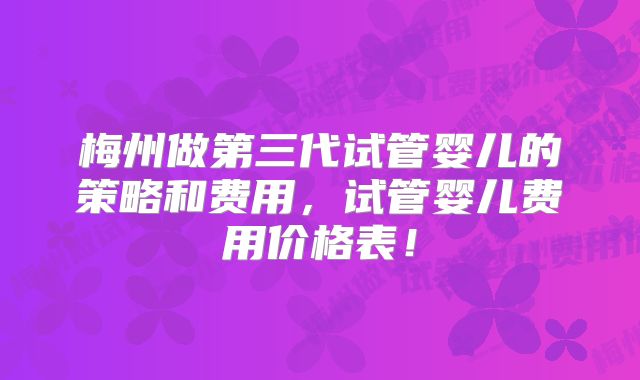 梅州做第三代试管婴儿的策略和费用，试管婴儿费用价格表！