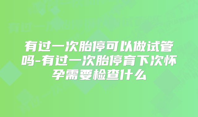 有过一次胎停可以做试管吗-有过一次胎停育下次怀孕需要检查什么