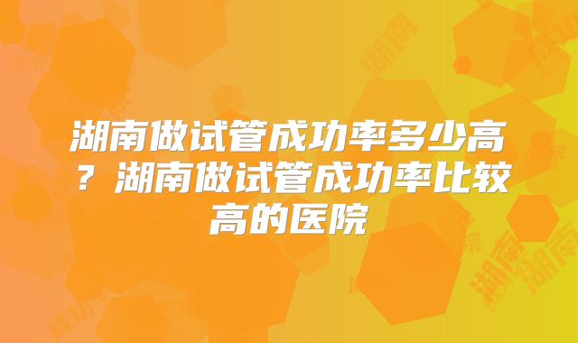 湖南做试管成功率多少高？湖南做试管成功率比较高的医院