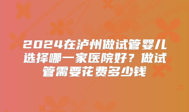 2024在泸州做试管婴儿选择哪一家医院好？做试管需要花费多少钱