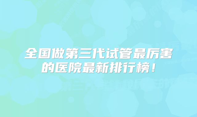 全国做第三代试管最厉害的医院最新排行榜！