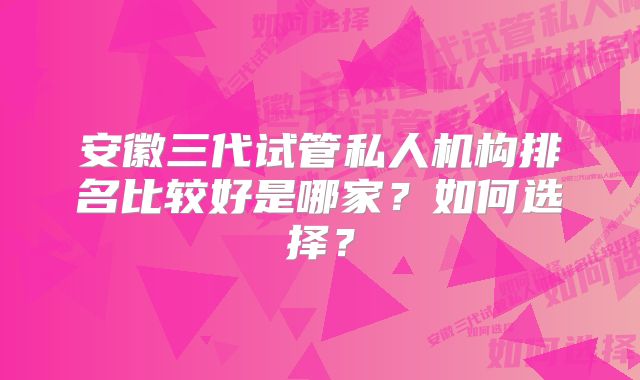 安徽三代试管私人机构排名比较好是哪家？如何选择？