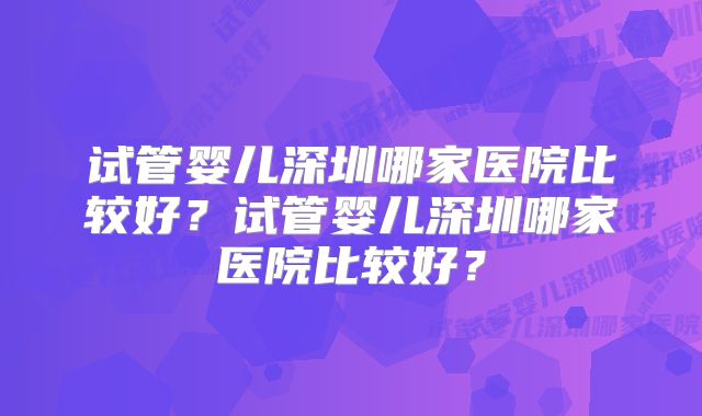 试管婴儿深圳哪家医院比较好？试管婴儿深圳哪家医院比较好？