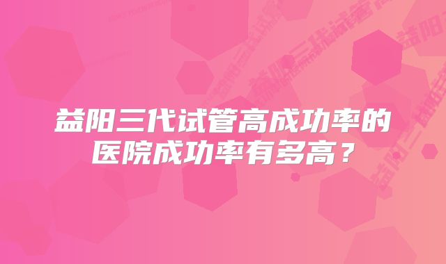 益阳三代试管高成功率的医院成功率有多高？