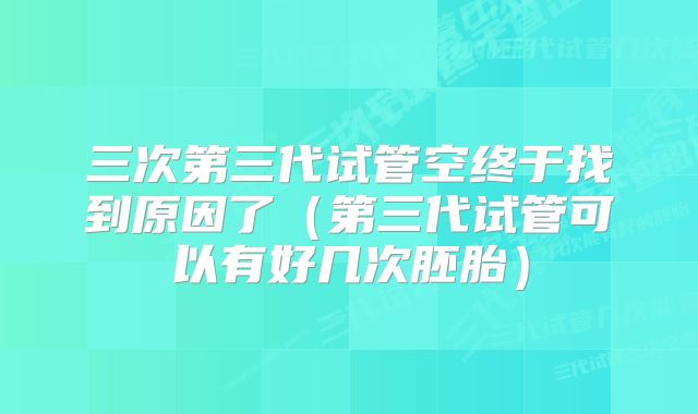 三次第三代试管空终于找到原因了（第三代试管可以有好几次胚胎）