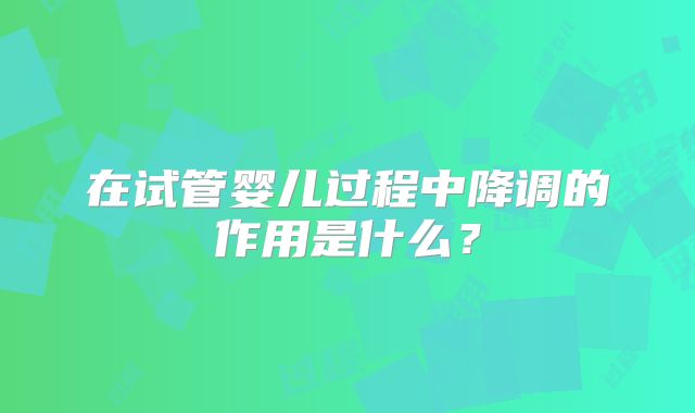 在试管婴儿过程中降调的作用是什么？