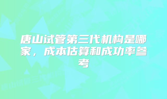 唐山试管第三代机构是哪家，成本估算和成功率参考