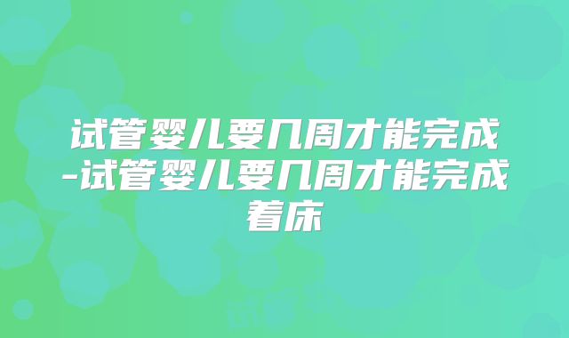 试管婴儿要几周才能完成-试管婴儿要几周才能完成着床