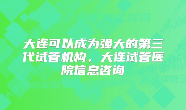 大连可以成为强大的第三代试管机构，大连试管医院信息咨询