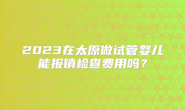 2023在太原做试管婴儿能报销检查费用吗？