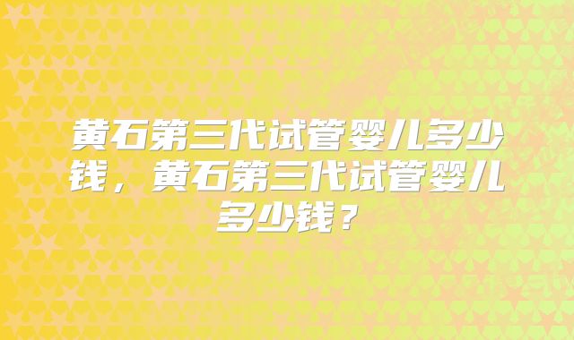 黄石第三代试管婴儿多少钱，黄石第三代试管婴儿多少钱？