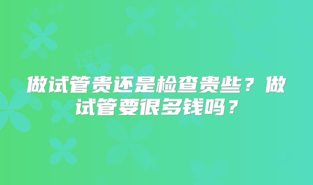 做试管贵还是检查贵些？做试管要很多钱吗？