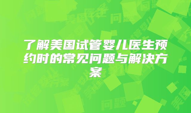 了解美国试管婴儿医生预约时的常见问题与解决方案