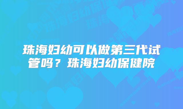 珠海妇幼可以做第三代试管吗？珠海妇幼保健院