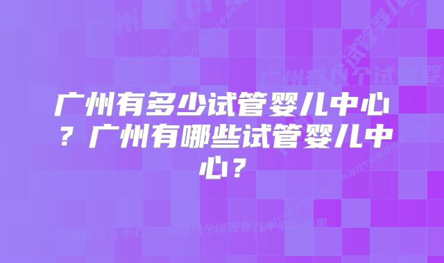 广州有多少试管婴儿中心？广州有哪些试管婴儿中心？