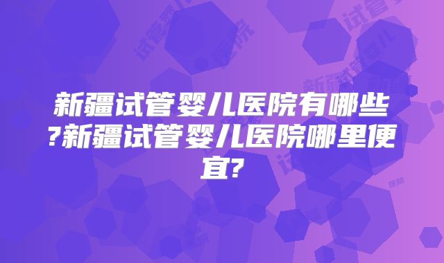 新疆试管婴儿医院有哪些?新疆试管婴儿医院哪里便宜?