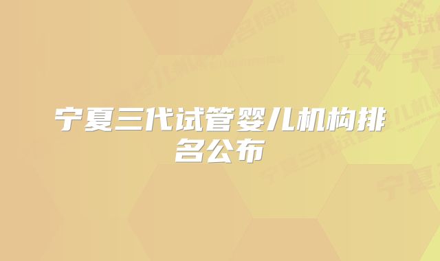 宁夏三代试管婴儿机构排名公布