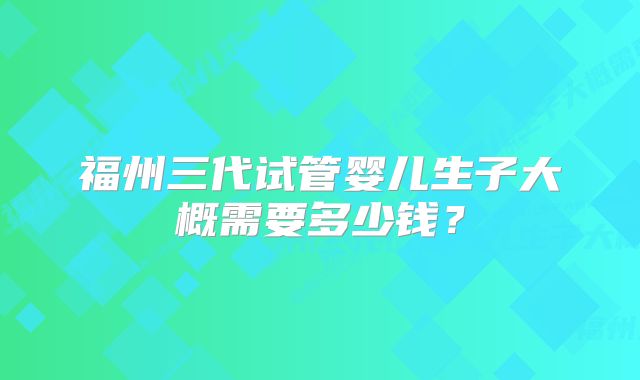 福州三代试管婴儿生子大概需要多少钱？