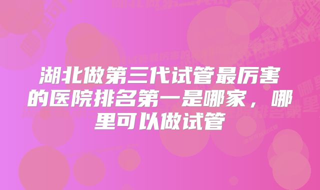 湖北做第三代试管最厉害的医院排名第一是哪家，哪里可以做试管