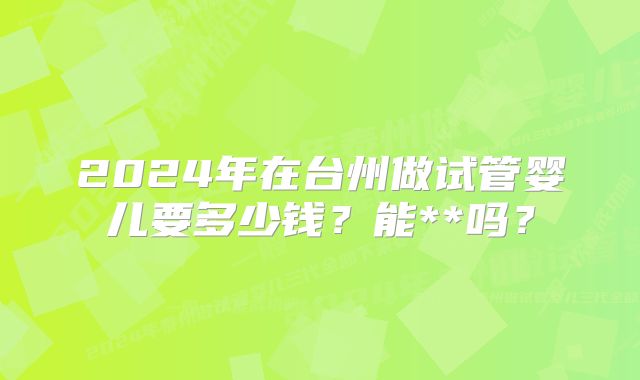 2024年在台州做试管婴儿要多少钱？能**吗？