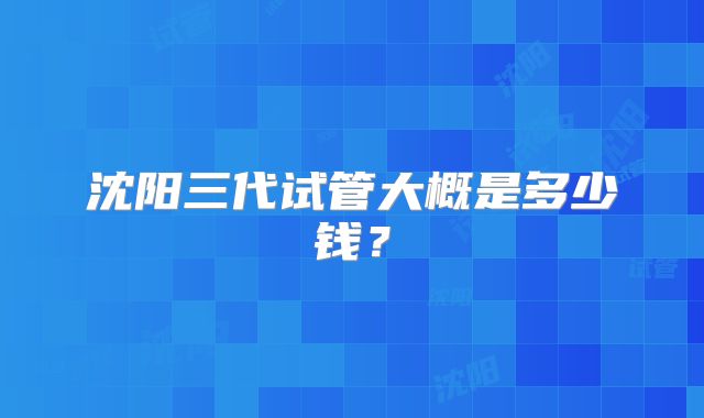 沈阳三代试管大概是多少钱？