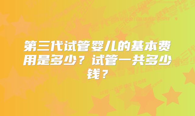 第三代试管婴儿的基本费用是多少？试管一共多少钱？