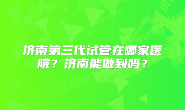 济南第三代试管在哪家医院？济南能做到吗？