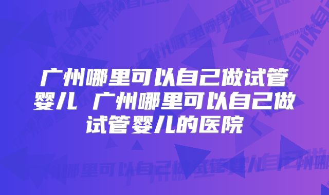 广州哪里可以自己做试管婴儿 广州哪里可以自己做试管婴儿的医院