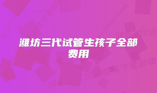 潍坊三代试管生孩子全部费用