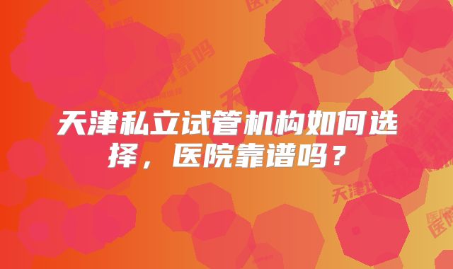 天津私立试管机构如何选择，医院靠谱吗？