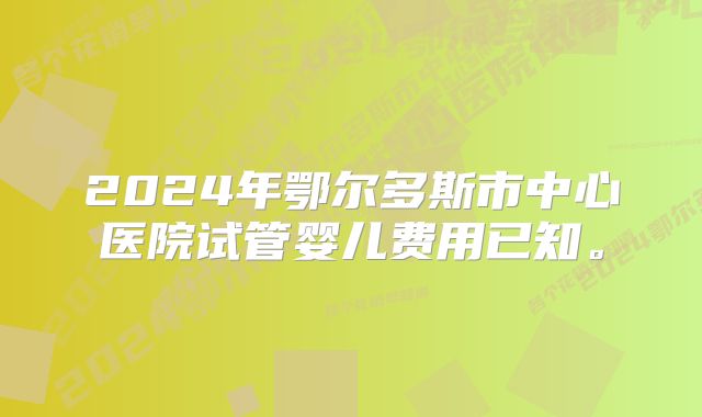 2024年鄂尔多斯市中心医院试管婴儿费用已知。