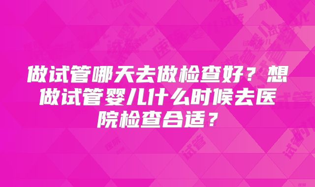 做试管哪天去做检查好？想做试管婴儿什么时候去医院检查合适？