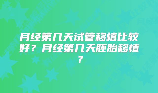 月经第几天试管移植比较好？月经第几天胚胎移植？