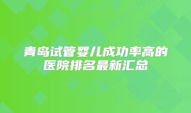 青岛试管婴儿成功率高的医院排名最新汇总