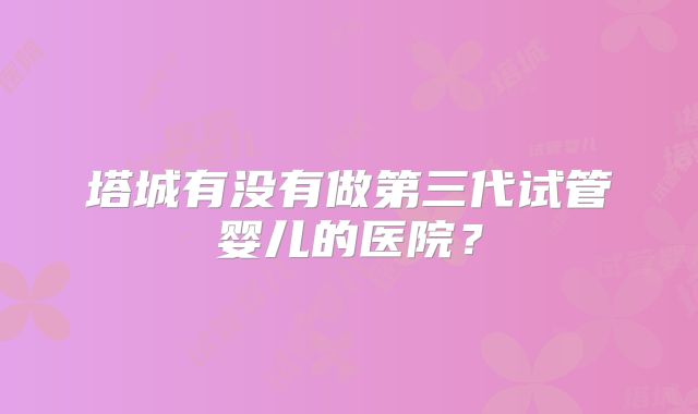 塔城有没有做第三代试管婴儿的医院？