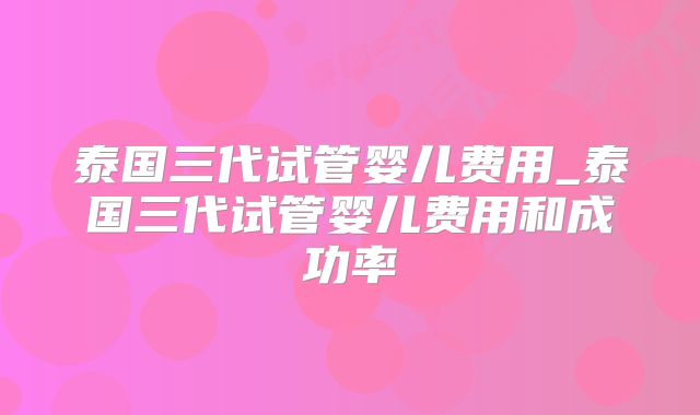 泰国三代试管婴儿费用_泰国三代试管婴儿费用和成功率