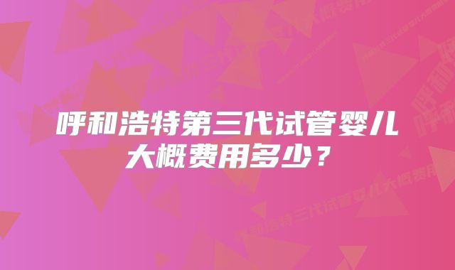 呼和浩特第三代试管婴儿大概费用多少？