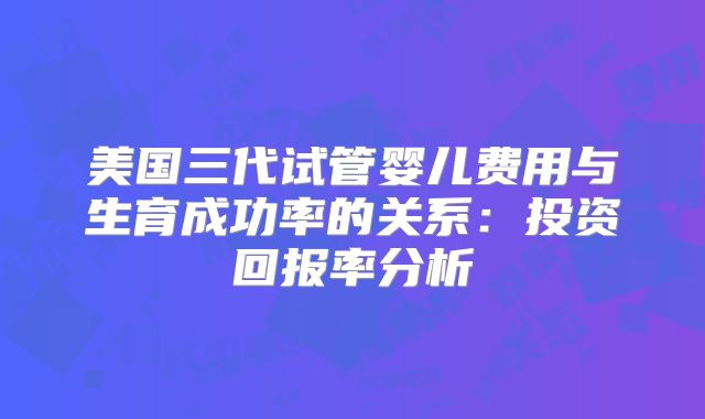 美国三代试管婴儿费用与生育成功率的关系：投资回报率分析