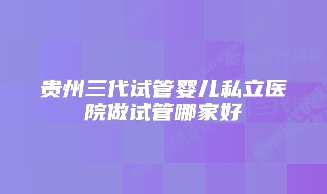 贵州三代试管婴儿私立医院做试管哪家好