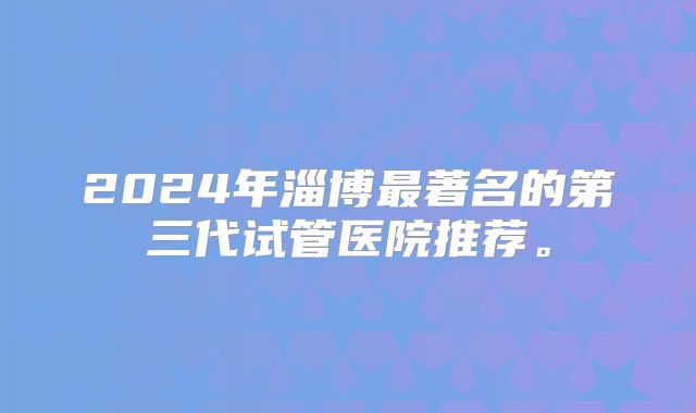 2024年淄博最著名的第三代试管医院推荐。