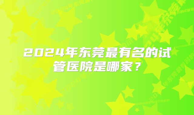 2024年东莞最有名的试管医院是哪家？