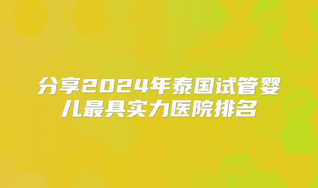 分享2024年泰国试管婴儿最具实力医院排名