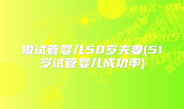 做试管婴儿50岁夫妻(51岁试管婴儿成功率)