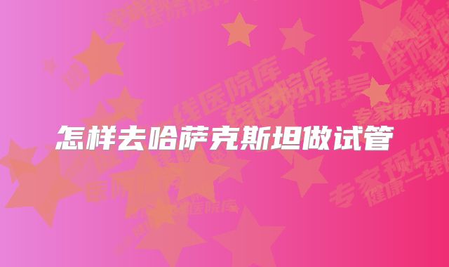 怎样去哈萨克斯坦做试管