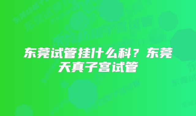 东莞试管挂什么科？东莞天真子宫试管