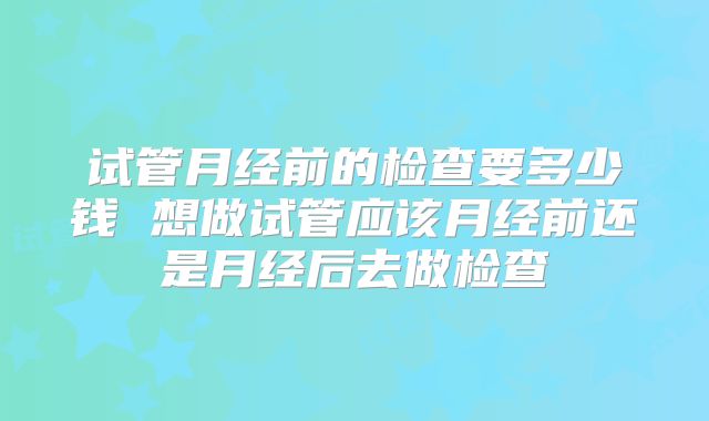 试管月经前的检查要多少钱 想做试管应该月经前还是月经后去做检查