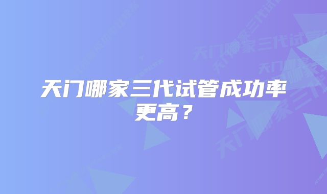 天门哪家三代试管成功率更高？