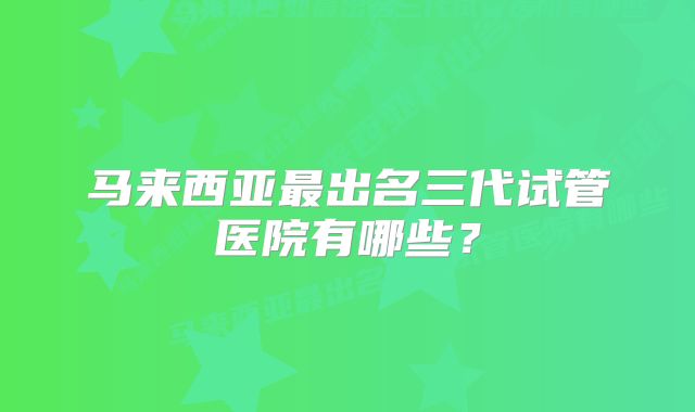 马来西亚最出名三代试管医院有哪些？