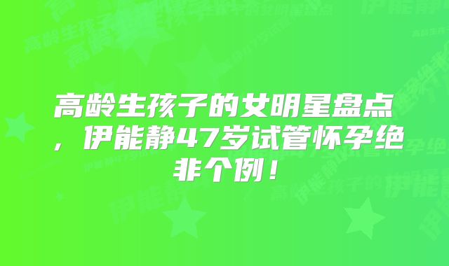 高龄生孩子的女明星盘点，伊能静47岁试管怀孕绝非个例！