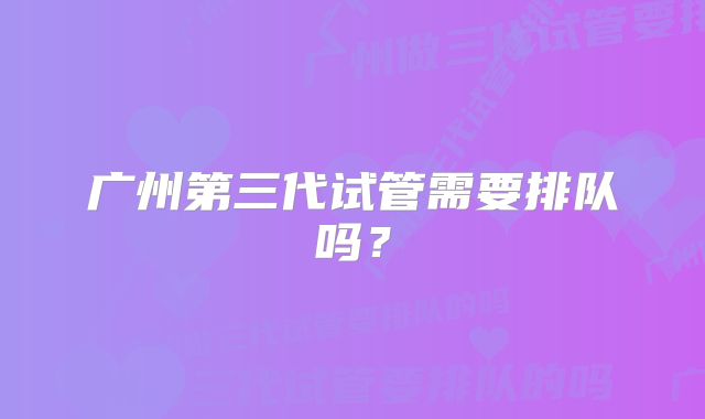 广州第三代试管需要排队吗？